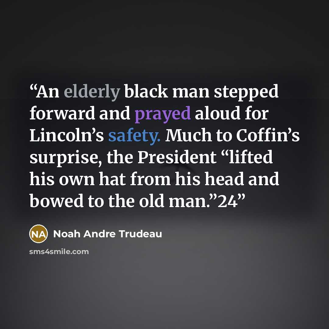 “An elderly black man stepped forward and prayed aloud for Lincoln’s safety. Much to Coffin’s surprise, the President “lifted his own hat from his head and bowed to the old man.”24” quote by Noah Andre Trudeau