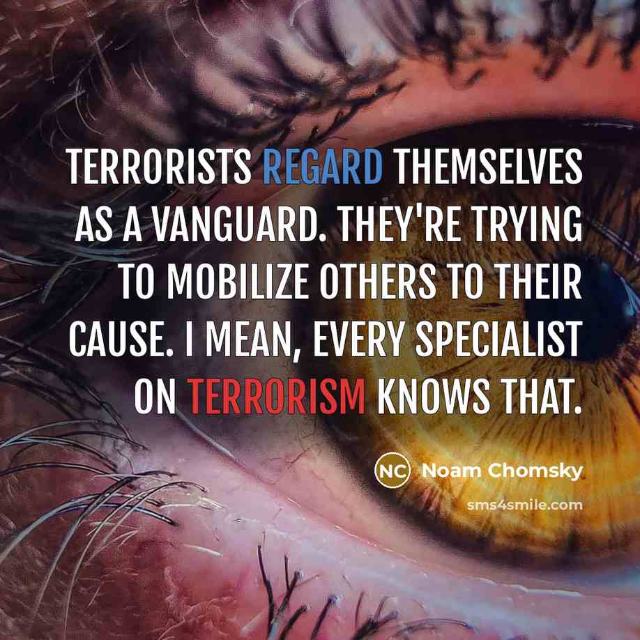“Terrorists regard themselves as a vanguard. They're trying to mobilize others to their cause. I mean, every specialist on terrorism knows that.” quote by Noam Chomsky