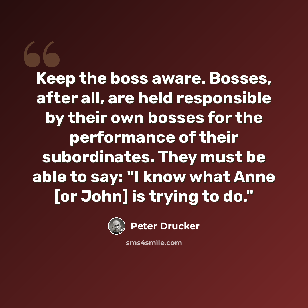 “Keep the boss aware. Bosses, after all, are held responsible by their own bosses for the performance of their subordinates. They must be able to say: "I know what Anne [or John] is trying to do."” quote by Peter Drucker