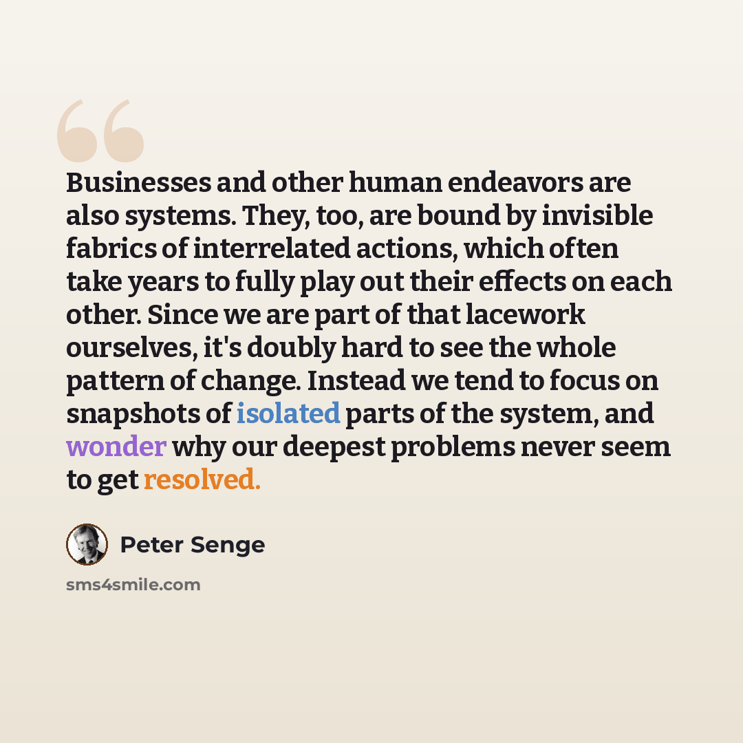 “Businesses and other human endeavors are also systems. They, too, are bound by invisible fabrics of interrelated actions, which often take years to fully play out their effects on each other. Since we are part of that lacework ourselves, it's doubly hard to see the whole pattern of change. Instead…” quote by Peter Senge