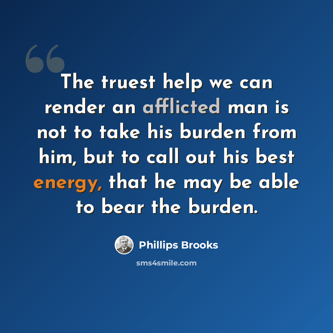 “The truest help we can render an afflicted man is not to take his burden from him, but to call out his best energy, that he may be able to bear the burden.” quote by Phillips Brooks
