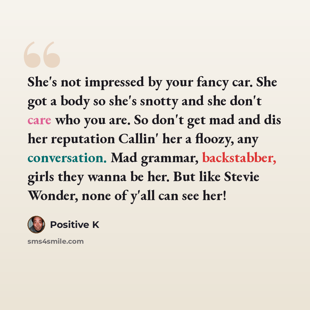 “She's not impressed by your fancy car. She got a body so she's snotty and she don't care who you are. So don't get mad and dis her reputation Callin' her a floozy, any conversation. Mad grammar, backstabber, girls they wanna be her. But like Stevie Wonder, none of y'all can see her!” quote by Positive K