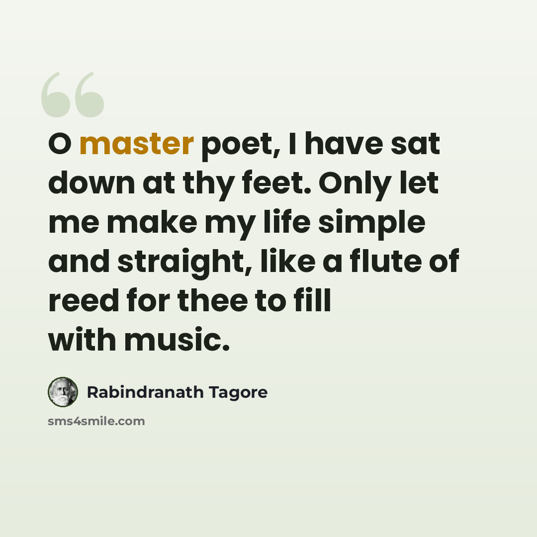 “O master poet, I have sat down at thy feet. Only let me make my life simple and straight, like a flute of reed for thee to fill with music.” quote by Rabindranath Tagore