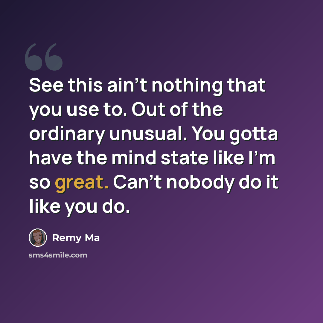 “See this ain't nothing that you use to. Out of the ordinary unusual. You gotta have the mind state like I'm so great. Can't nobody do it like you do.” quote by Remy Ma
