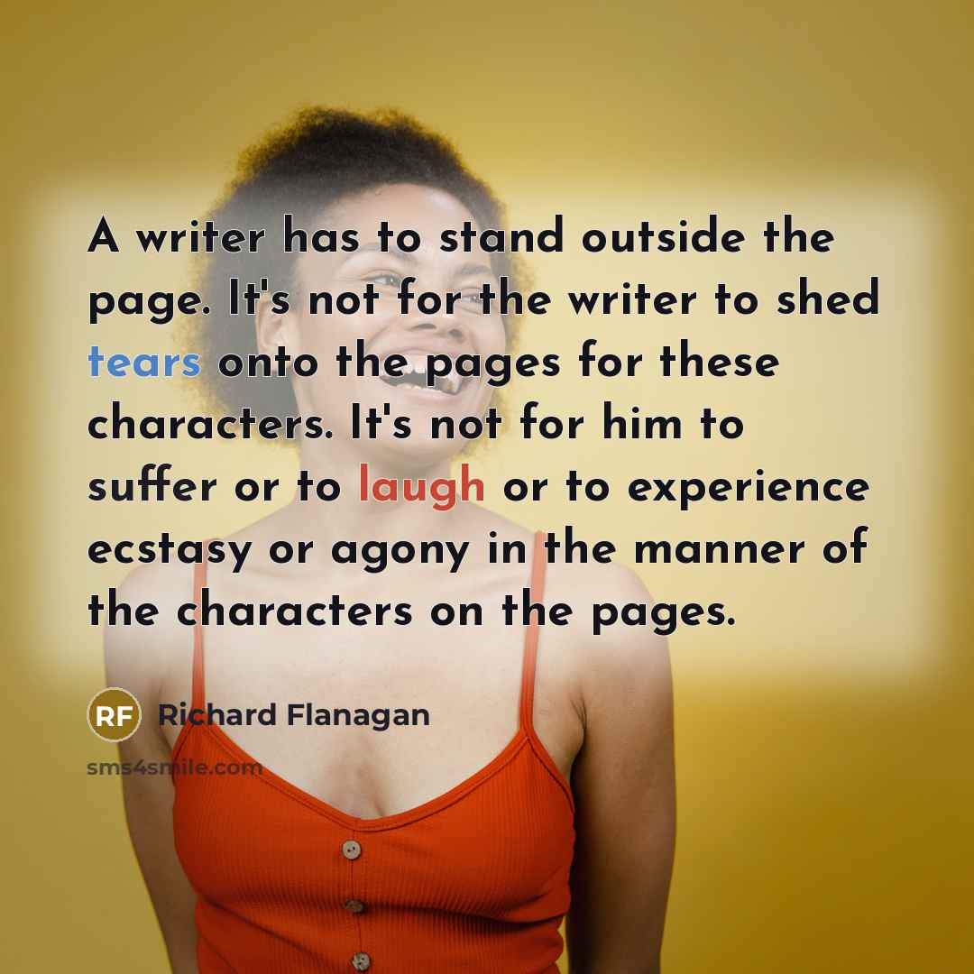 “A writer has to stand outside the page. It's not for the writer to shed tears onto the pages for these characters. It's not for him to suffer or to laugh or to experience ecstasy or agony in the manner of the characters on the pages.” quote by Richard Flanagan