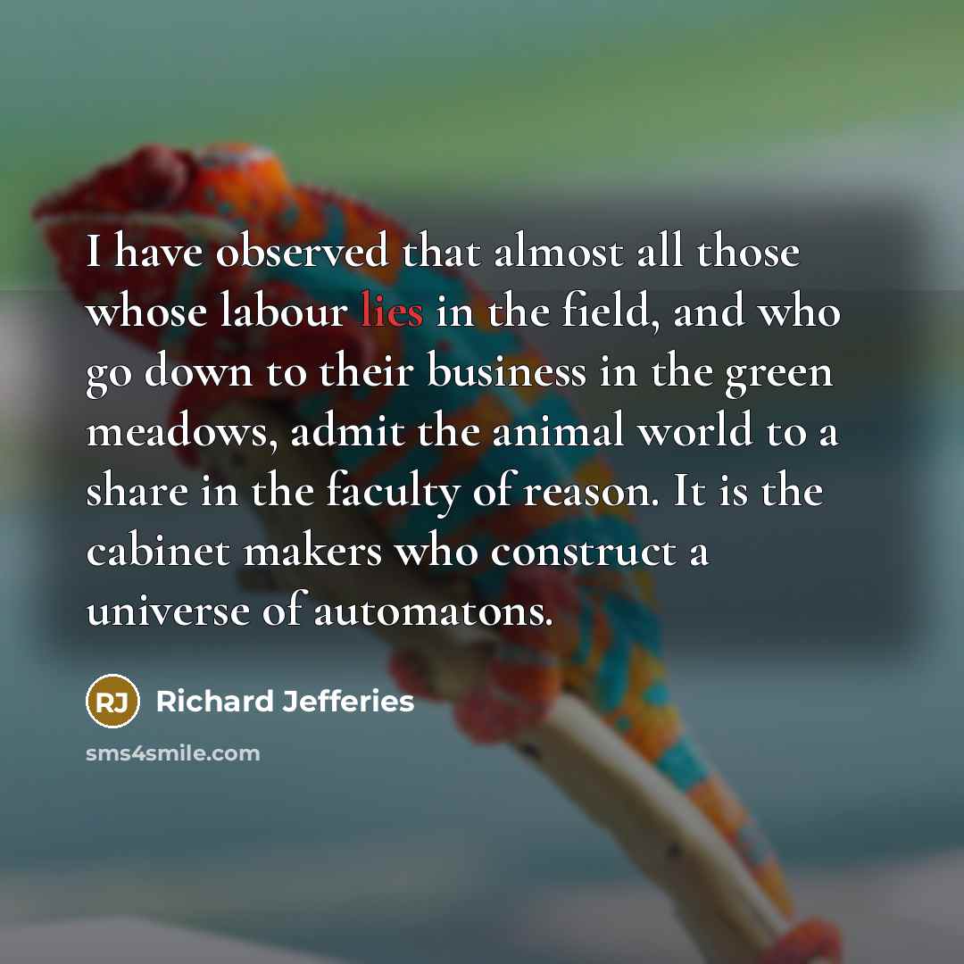 “I have observed that almost all those whose labour lies in the field, and who go down to their business in the green meadows, admit the animal world to a share in the faculty of reason. It is the cabinet makers who construct a universe of automatons.” quote by Richard Jefferies