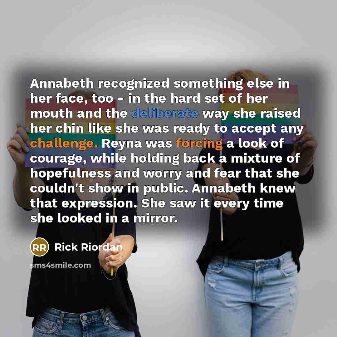 “Annabeth recognized something else in her face, too - in the hard set of her mouth and the deliberate way she raised her chin like she was ready to accept any challenge. Reyna was forcing a look of courage, while holding back a mixture of hopefulness and worry and fear that she couldn't show in…” quote by Rick Riordan