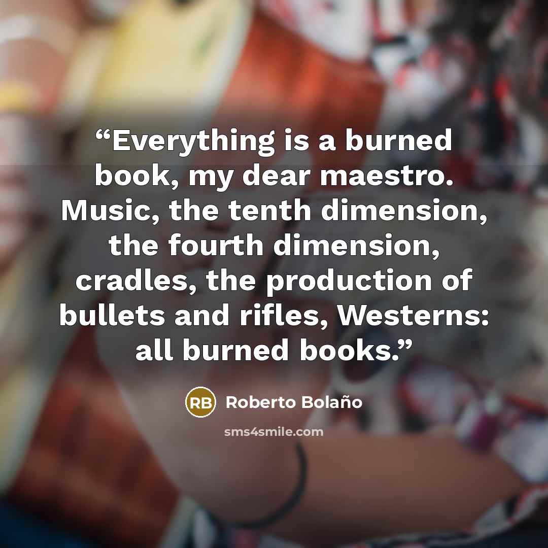 “Everything is a burned book, my dear maestro. Music, the tenth dimension, the fourth dimension, cradles, the production of bullets and rifles, Westerns: all burned books.” quote by Roberto Bolaño