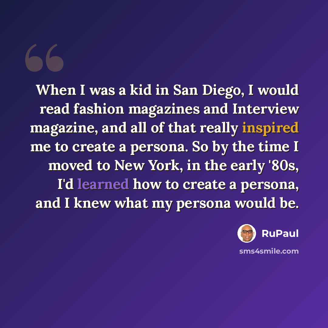 “When I was a kid in San Diego, I would read fashion magazines and Interview magazine, and all of that really inspired me to create a persona. So by the time I moved to New York, in the early '80s, I'd learned how to create a persona, and I knew what my persona would be.” quote by RuPaul