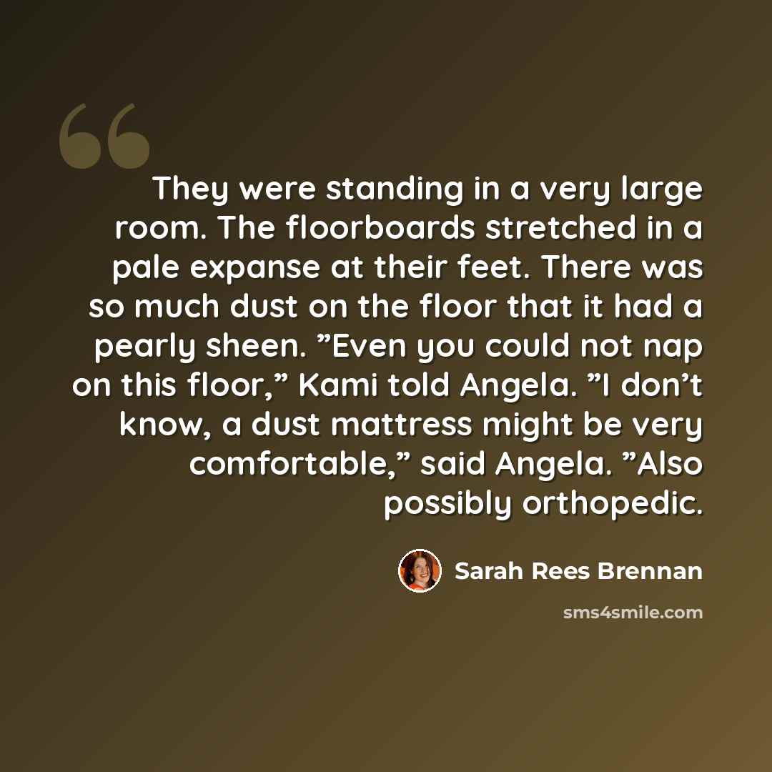 “They were standing in a very large room. The floorboards stretched in a pale expanse at their feet. There was so much dust on the floor that it had a pearly sheen. ”Even you could not nap on this floor,” Kami told Angela. ”I don’t know, a dust mattress might be very comfortable,” said Angela…” quote by Sarah Rees Brennan