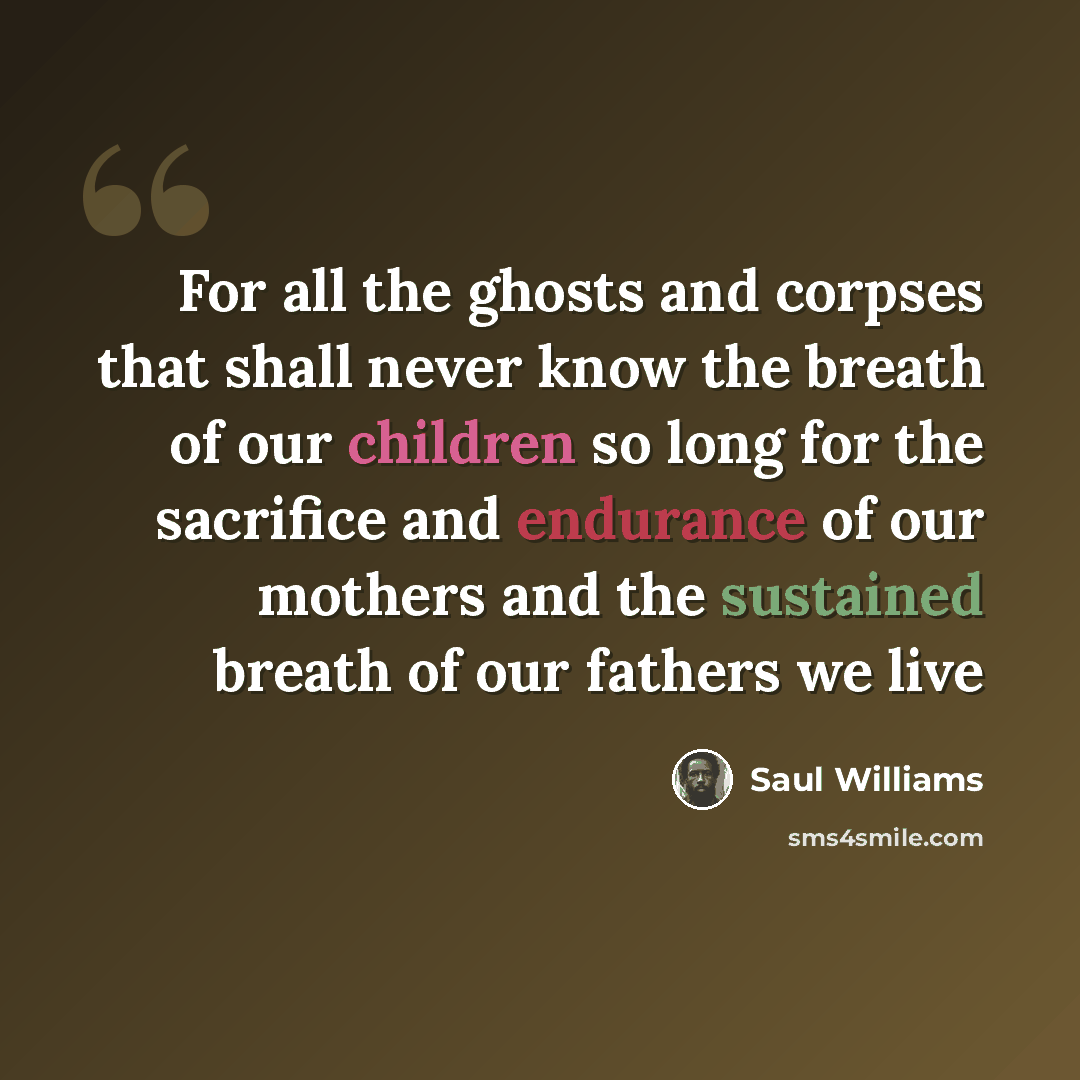 “For all the ghosts and corpses that shall never know the breath of our children so long for the sacrifice and endurance of our mothers and the sustained breath of our fathers we live” quote by Saul Williams