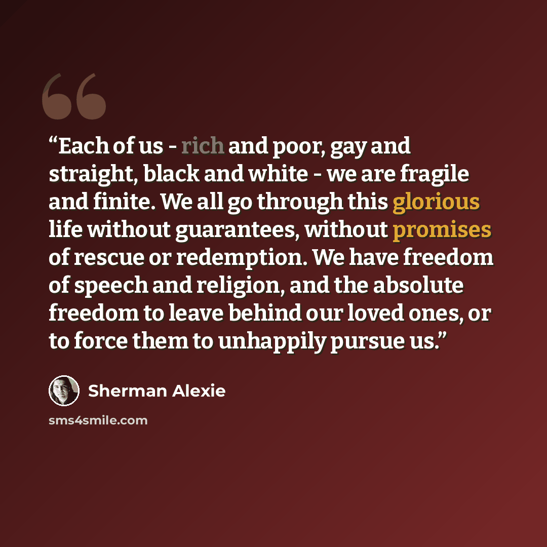 “Each of us - rich and poor, gay and straight, black and white - we are fragile and finite. We all go through this glorious life without guarantees, without promises of rescue or redemption. We have freedom of speech and religion, and the absolute freedom to leave behind our loved ones, or to force…” quote by Sherman Alexie