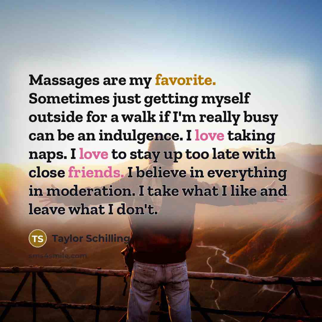 “Massages are my favorite. Sometimes just getting myself outside for a walk if I'm really busy can be an indulgence. I love taking naps. I love to stay up too late with close friends. I believe in everything in moderation. I take what I like and leave what I don't.” quote by Taylor Schilling