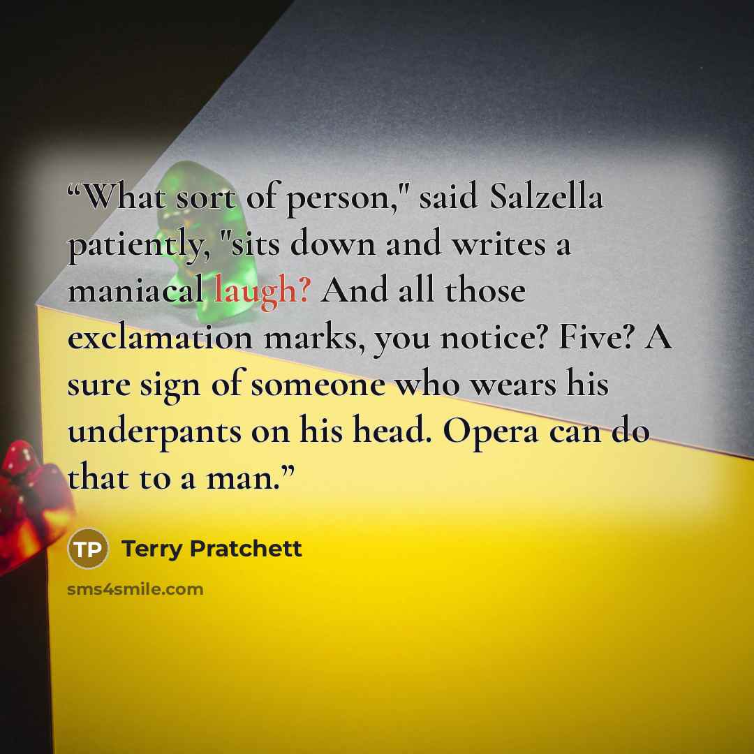 “What sort of person," said Salzella patiently, "sits down and writes a maniacal laugh? And all those exclamation marks, you notice? Five? A sure sign of someone who wears his underpants on his head. Opera can do that to a man.” quote by Terry Pratchett