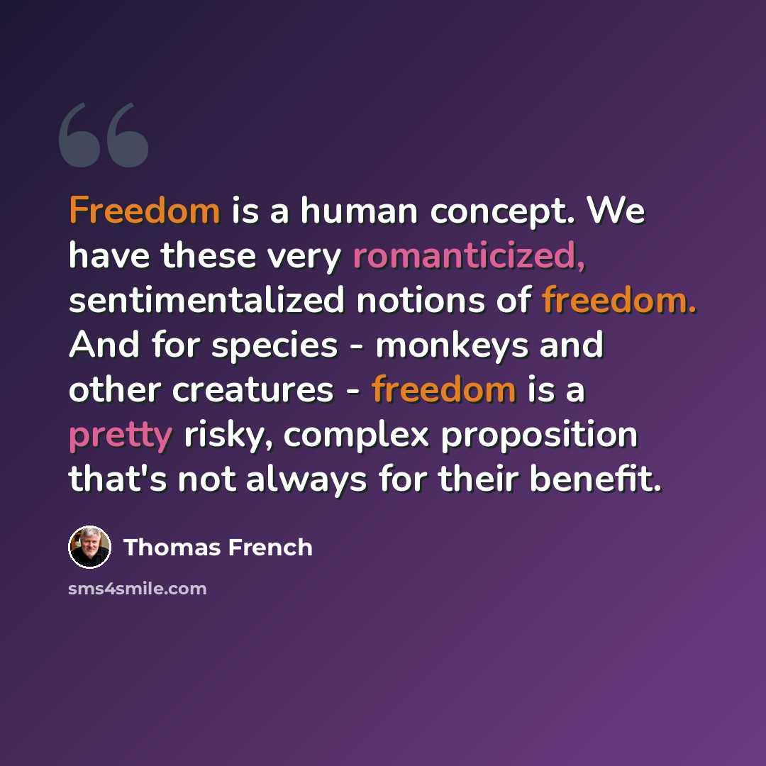 “Freedom is a human concept. We have these very romanticized, sentimentalized notions of freedom. And for species - monkeys and other creatures - freedom is a pretty risky, complex proposition that's not always for their benefit.” quote by Thomas French