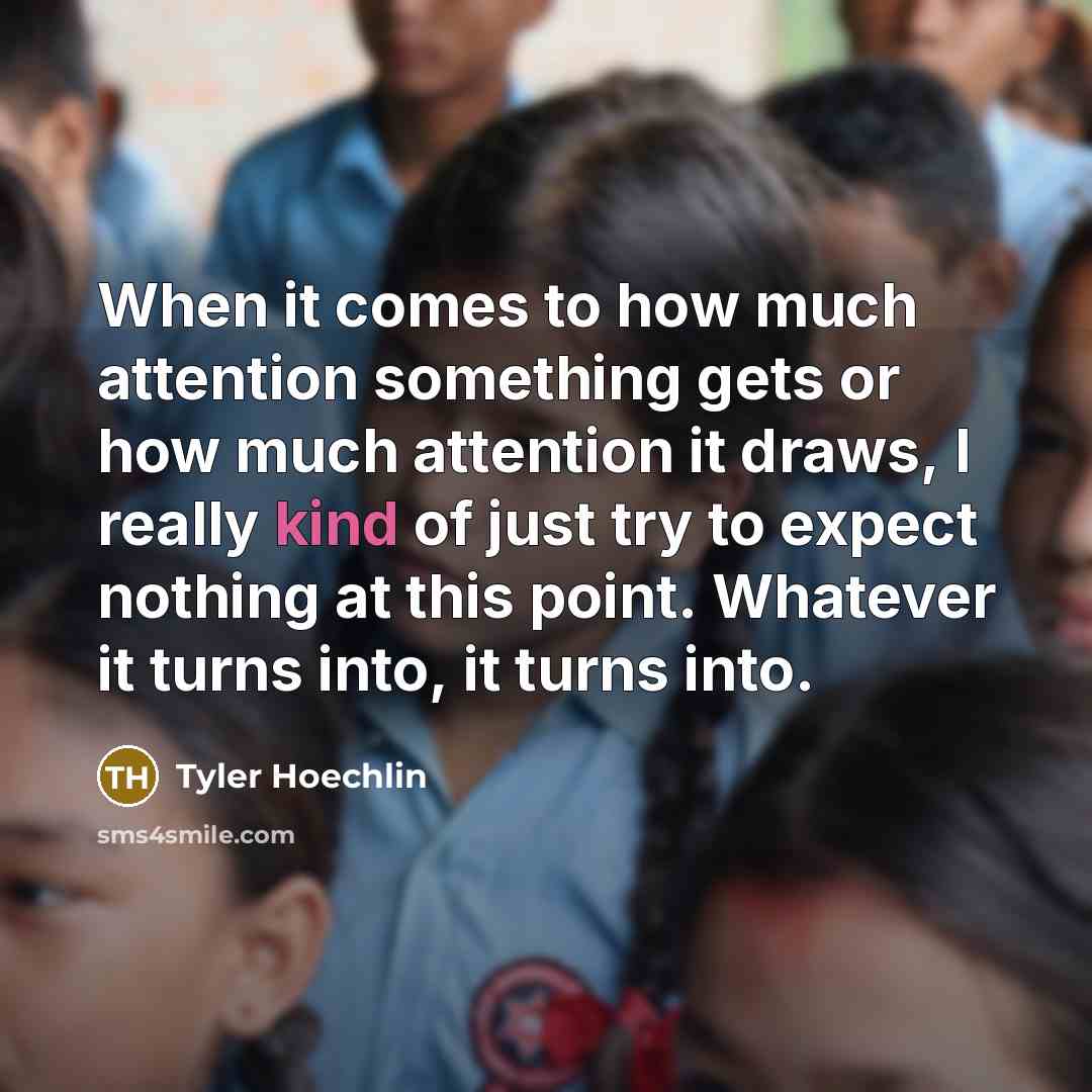 “When it comes to how much attention something gets or how much attention it draws, I really kind of just try to expect nothing at this point. Whatever it turns into, it turns into.” quote by Tyler Hoechlin
