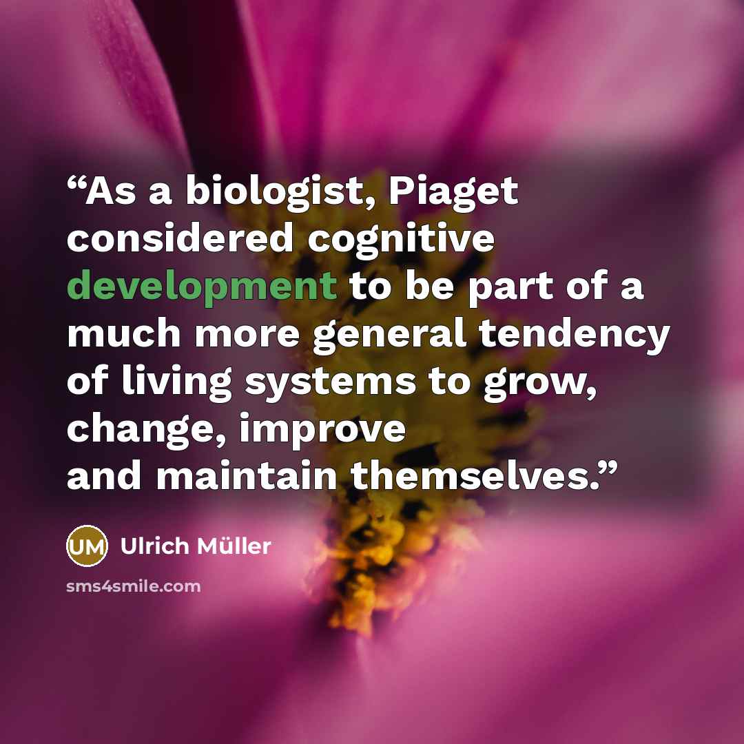 “As a biologist, Piaget considered cognitive development to be part of a much more general tendency of living systems to grow, change, improve and maintain themselves.” quote by Ulrich Müller
