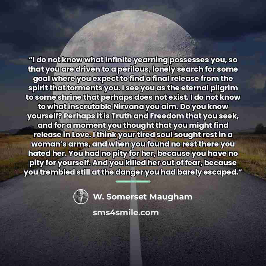 “I do not know what infinite yearning possesses you, so that you are driven to a perilous, lonely search for some goal where you expect to find a final release from the spirit that torments you. I see you as the eternal pilgrim to some shrine that perhaps does not exist. I do not know to what…” quote by W. Somerset Maugham