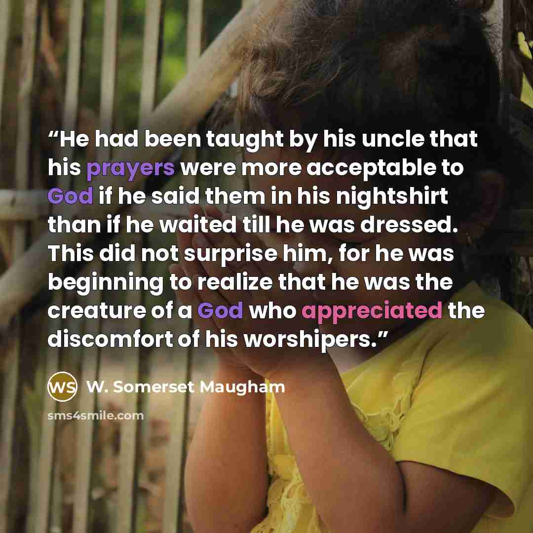 “He had been taught by his uncle that his prayers were more acceptable to God if he said them in his nightshirt than if he waited till he was dressed. This did not surprise him, for he was beginning to realize that he was the creature of a God who appreciated the discomfort of his worshipers.” quote by W. Somerset Maugham