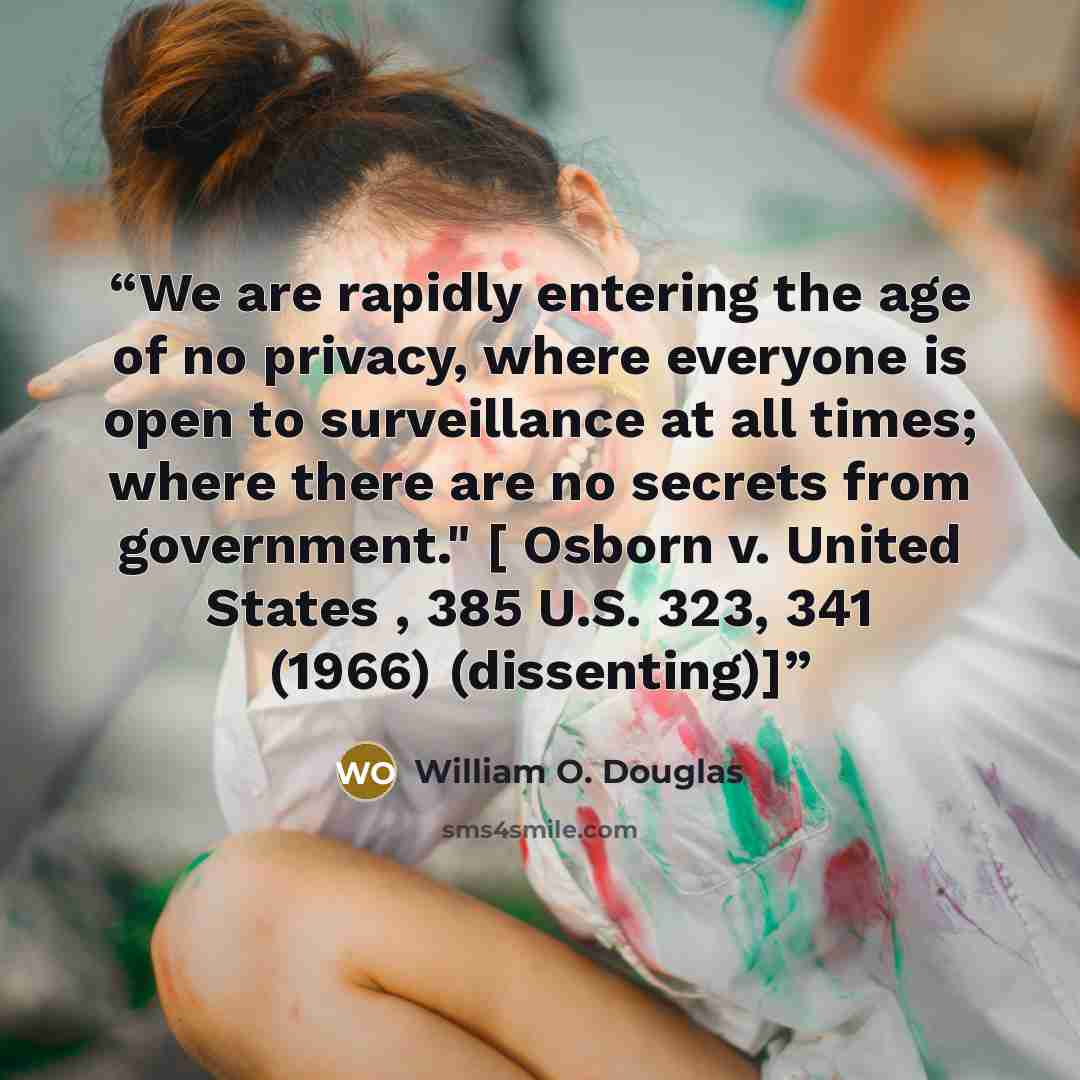 “We are rapidly entering the age of no privacy, where everyone is open to surveillance at all times; where there are no secrets from government." [ Osborn v. United States , 385 U.S. 323, 341 (1966) (dissenting)]” quote by William O. Douglas