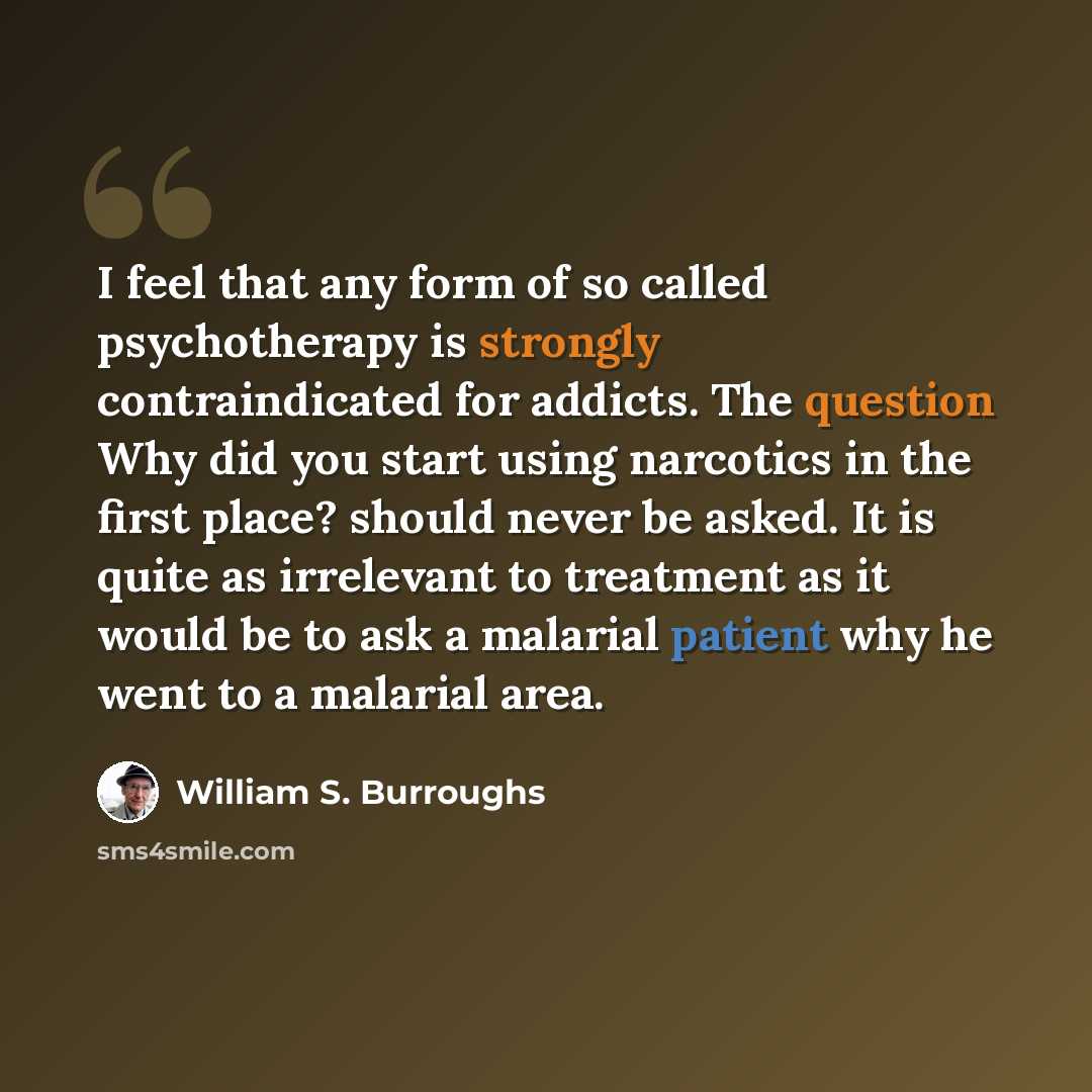 “I feel that any form of so called psychotherapy is strongly contraindicated for addicts. The question Why did you start using narcotics in the first place? should never be asked. It is quite as irrelevant to treatment as it would be to ask a malarial patient why he went to a malarial area.” quote by William S. Burroughs
