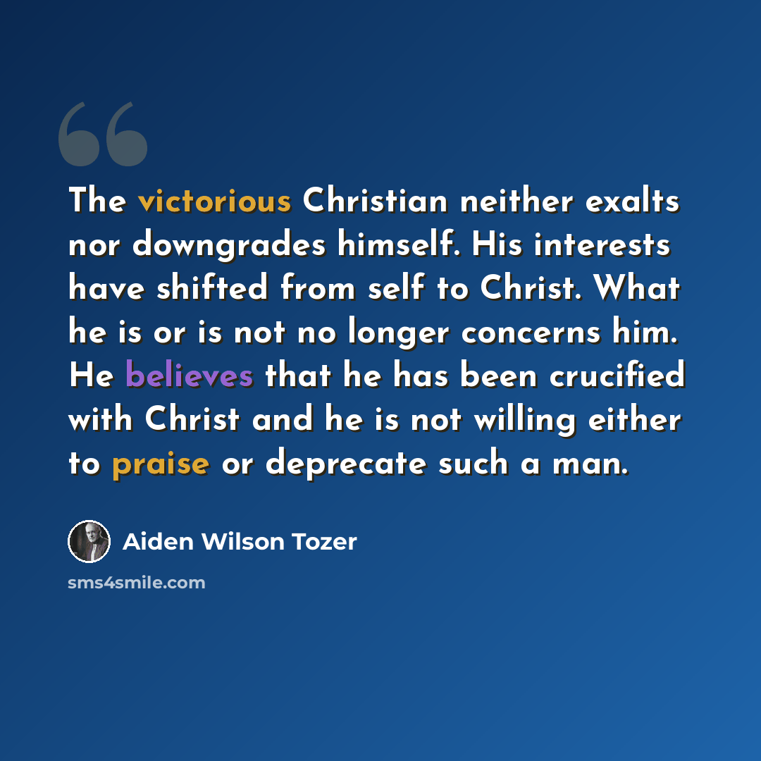 “The victorious Christian neither exalts nor downgrades himself. His interests have shifted from self to Christ. What he is or is not no longer concerns him. He believes that he has been crucified with Christ and he is not willing either to praise or deprecate such a man.” quote by Aiden Wilson Tozer