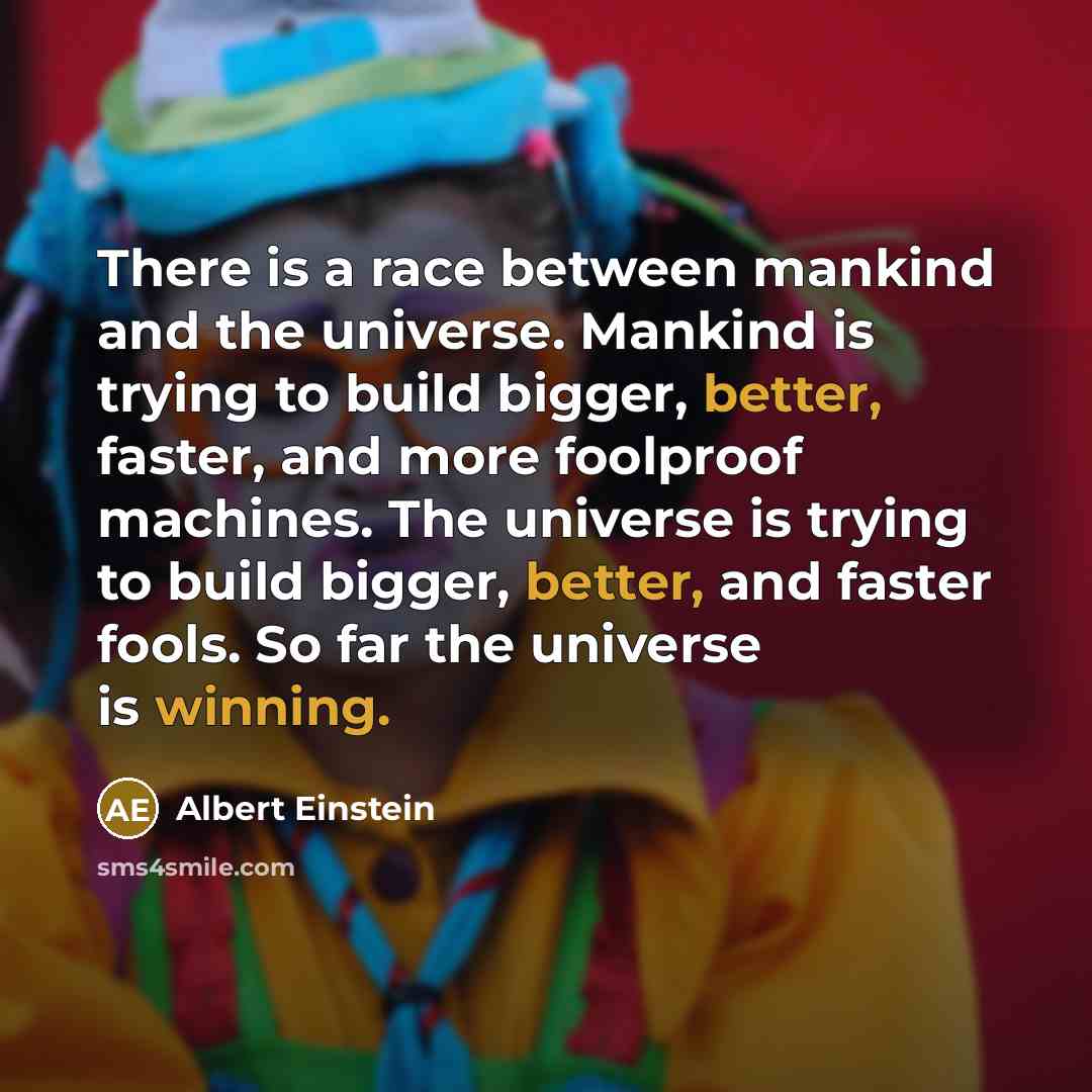 “There is a race between mankind and the universe. Mankind is trying to build bigger, better, faster, and more foolproof machines. The universe is trying to build bigger, better, and faster fools. So far the universe is winning.” quote by Albert Einstein