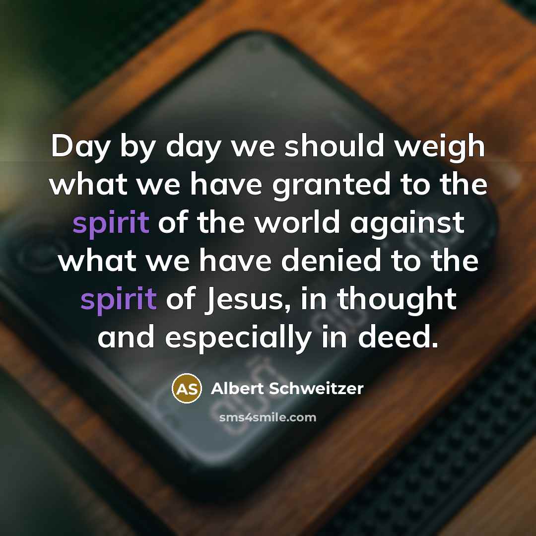 “Day by day we should weigh what we have granted to the spirit of the world against what we have denied to the spirit of Jesus, in thought and especially in deed.” quote by Albert Schweitzer