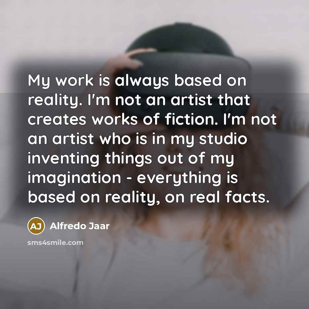 “My work is always based on reality. I'm not an artist that creates works of fiction. I'm not an artist who is in my studio inventing things out of my imagination - everything is based on reality, on real facts.” quote by Alfredo Jaar
