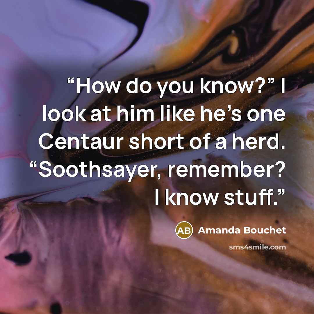 “How do you know?” I look at him like he’s one Centaur short of a herd. “Soothsayer, remember? I know stuff.” quote by Amanda Bouchet