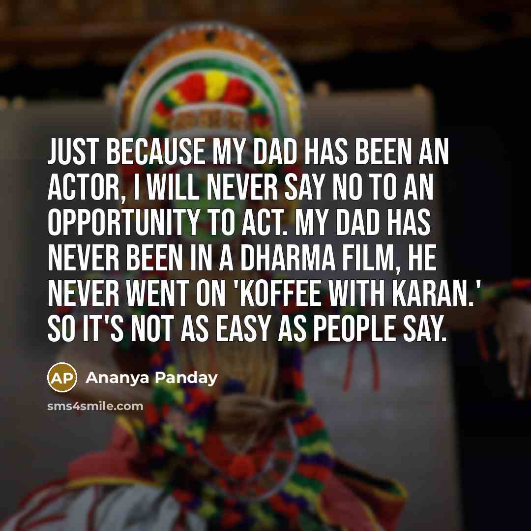 “Just because my dad has been an actor, I will never say no to an opportunity to act. My dad has never been in a Dharma film, he never went on 'Koffee With Karan.' So it's not as easy as people say.” quote by Ananya Panday