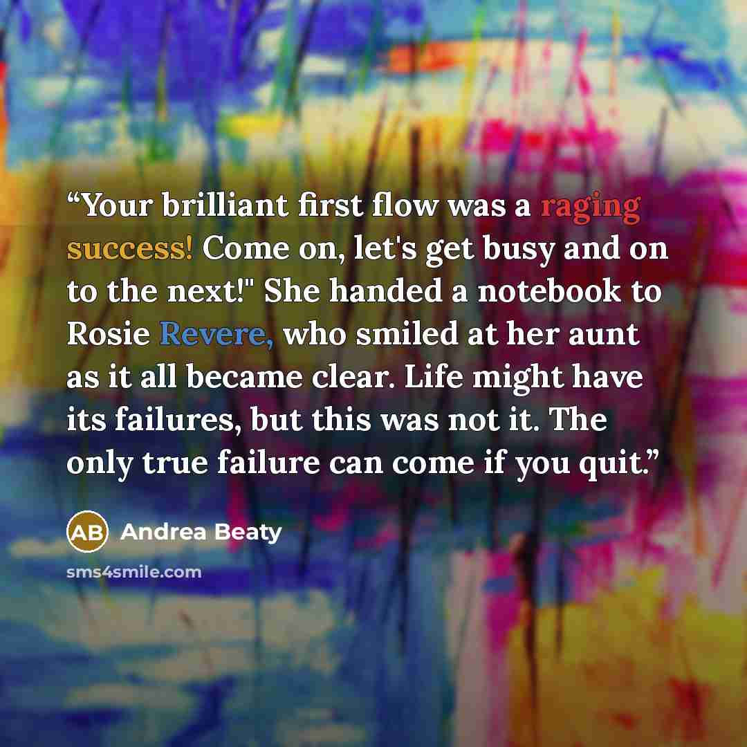 “Your brilliant first flow was a raging success! Come on, let's get busy and on to the next!" She handed a notebook to Rosie Revere, who smiled at her aunt as it all became clear. Life might have its failures, but this was not it. The only true failure can come if you quit.” quote by Andrea Beaty