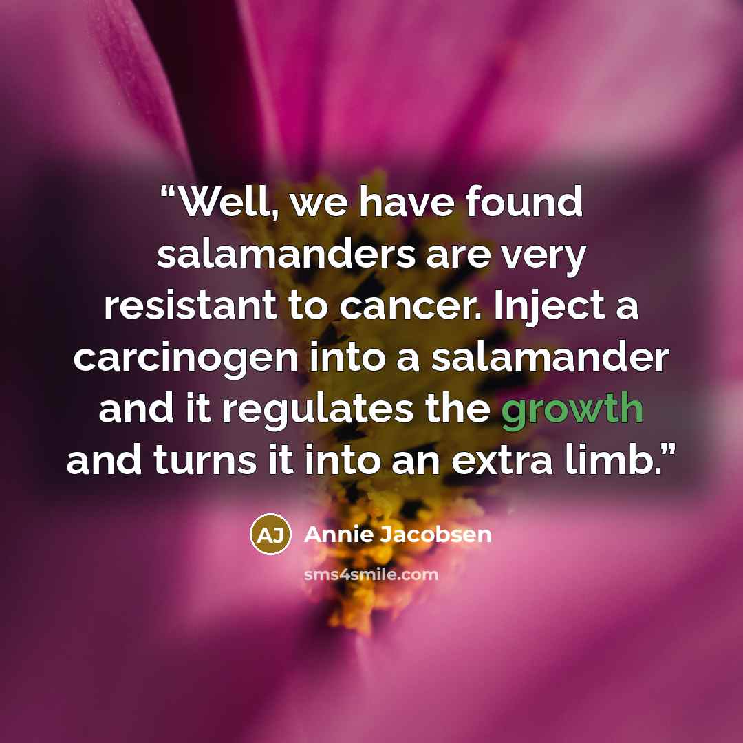 “Well, we have found salamanders are very resistant to cancer. Inject a carcinogen into a salamander and it regulates the growth and turns it into an extra limb.” quote by Annie Jacobsen