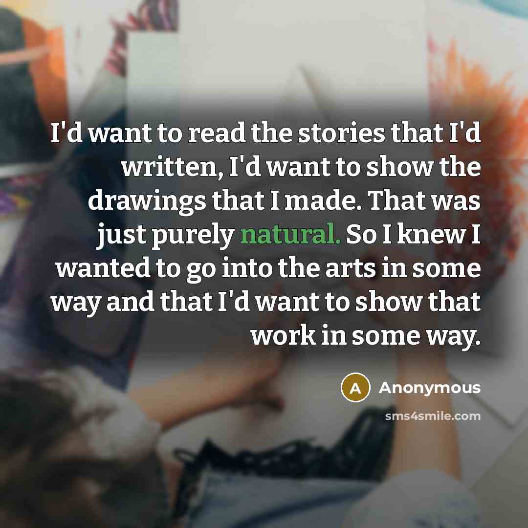“I'd want to read the stories that I'd written, I'd want to show the drawings that I made. That was just purely natural. So I knew I wanted to go into the arts in some way and that I'd want to show that work in some way.” quote by Anonymous