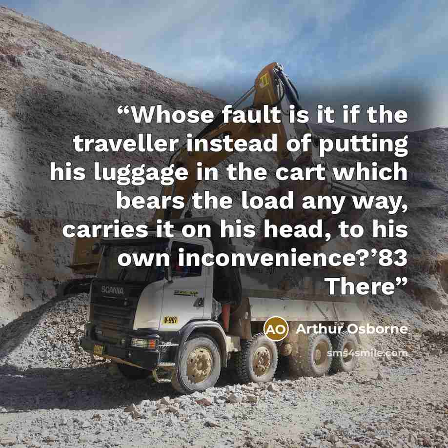 “Whose fault is it if the traveller instead of putting his luggage in the cart which bears the load any way, carries it on his head, to his own inconvenience?’83 There” quote by Arthur Osborne