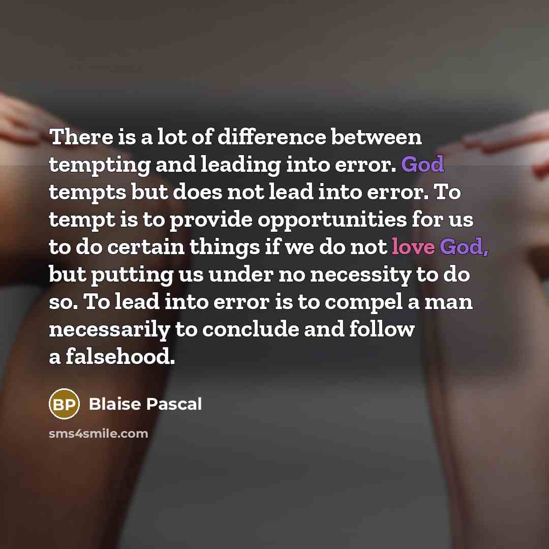 “There is a lot of difference between tempting and leading into error. God tempts but does not lead into error. To tempt is to provide opportunities for us to do certain things if we do not love God, but putting us under no necessity to do so. To lead into error is to compel a man necessarily to…” quote by Blaise Pascal