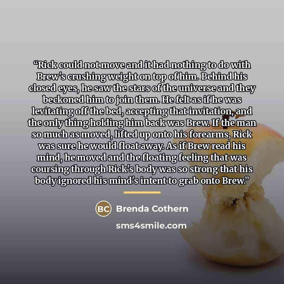 “Rick could not move and it had nothing to do with Brew's crushing weight on top of him. Behind his closed eyes, he saw the stars of the universe and they beckoned him to join them. He felt as if he was levitating off the bed, accepting that invitation, and the only thing holding him back was Brew…” quote by Brenda Cothern