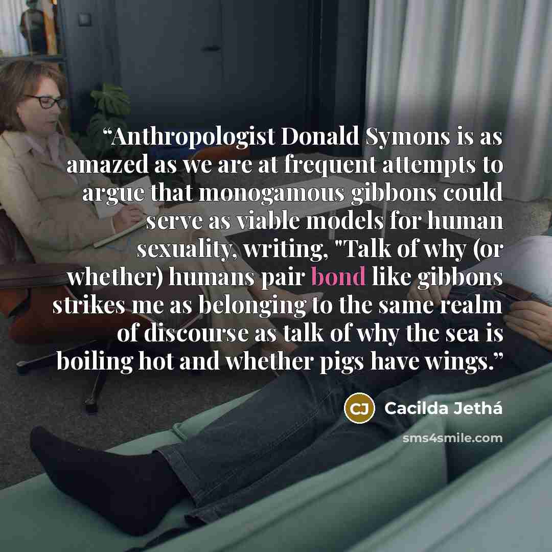 “Anthropologist Donald Symons is as amazed as we are at frequent attempts to argue that monogamous gibbons could serve as viable models for human sexuality, writing, "Talk of why (or whether) humans pair bond like gibbons strikes me as belonging to the same realm of discourse as talk of why the sea…” quote by Cacilda Jethá