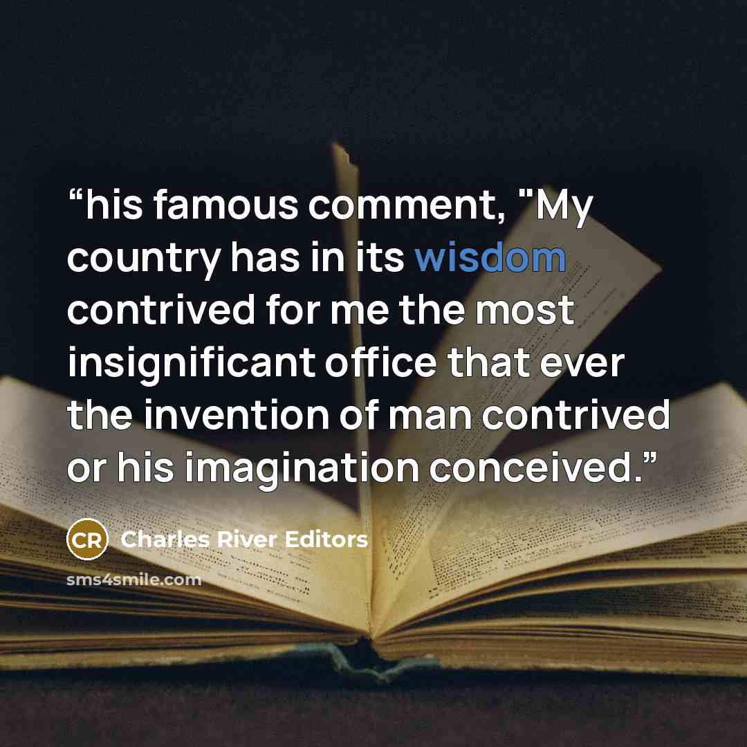 “his famous comment, "My country has in its wisdom contrived for me the most insignificant office that ever the invention of man contrived or his imagination conceived.” quote by Charles River Editors