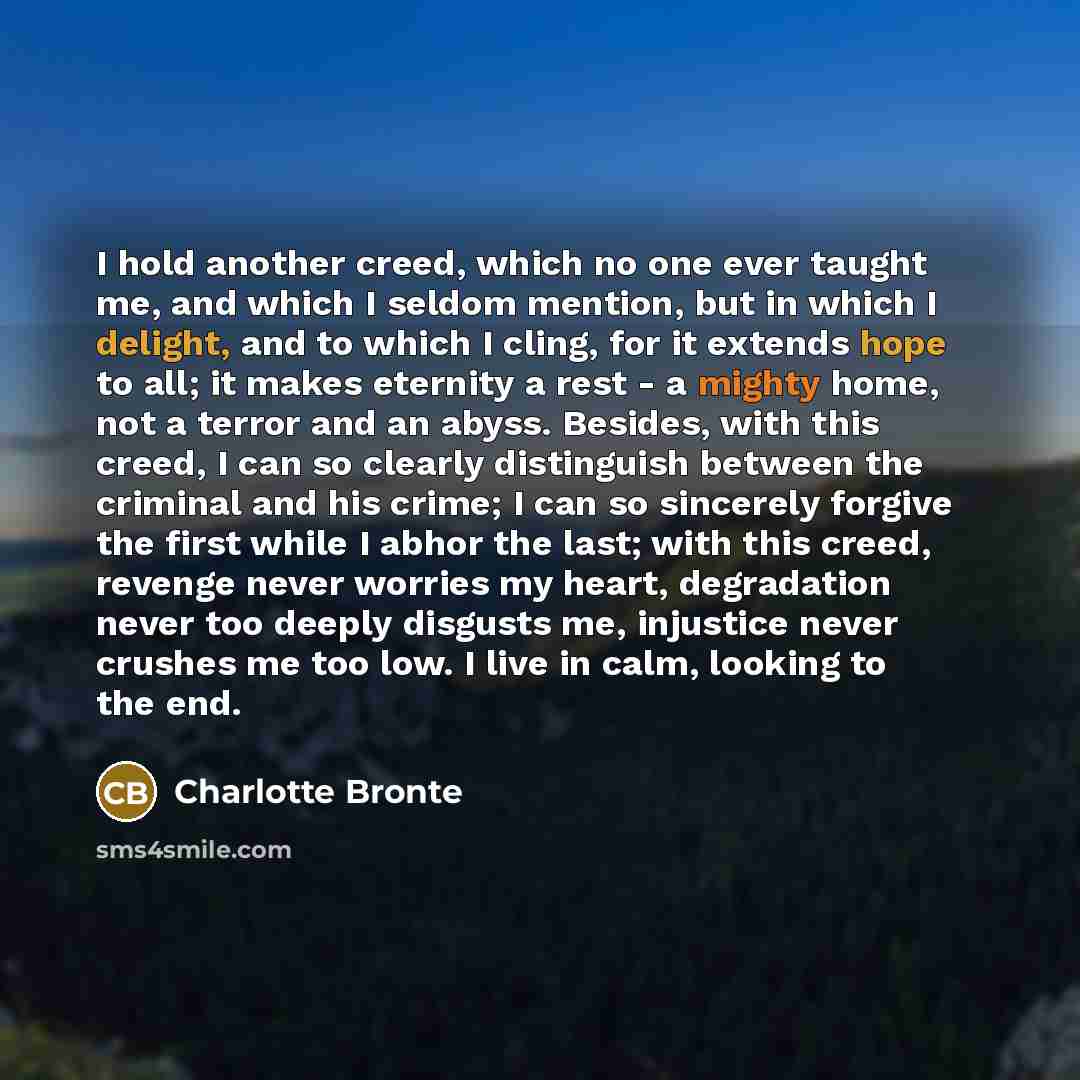 “I hold another creed, which no one ever taught me, and which I seldom mention, but in which I delight, and to which I cling, for it extends hope to all; it makes eternity a rest - a mighty home, not a terror and an abyss. Besides, with this creed, I can so clearly distinguish between the criminal…” quote by Charlotte Bronte