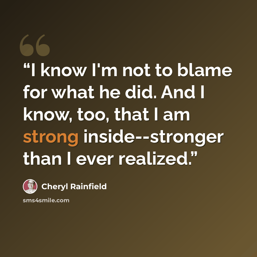 “I know I'm not to blame for what he did. And I know, too, that I am strong inside--stronger than I ever realized.” quote by Cheryl Rainfield