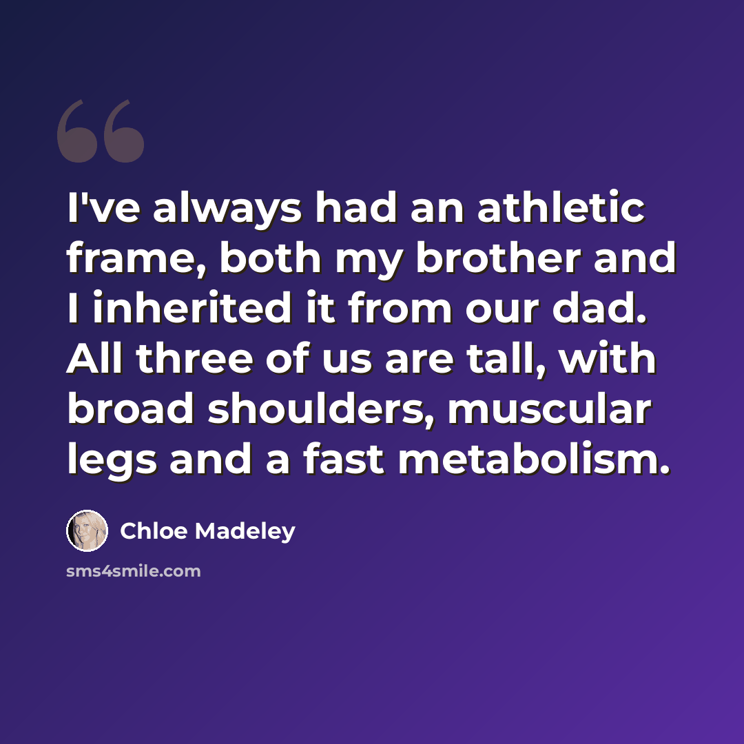 “I've always had an athletic frame, both my brother and I inherited it from our dad. All three of us are tall, with broad shoulders, muscular legs and a fast metabolism.” quote by Chloe Madeley