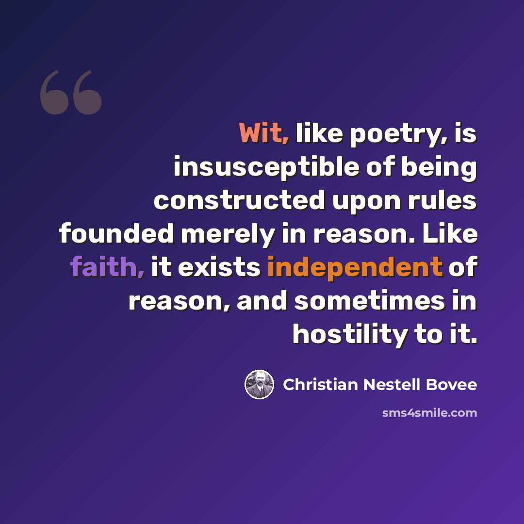 “Wit, like poetry, is insusceptible of being constructed upon rules founded merely in reason. Like faith, it exists independent of reason, and sometimes in hostility to it.” quote by Christian Nestell Bovee