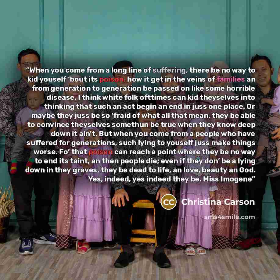 “When you come from a long line of suffering, there be no way to kid youself ‘bout its poison, how it get in the veins of families an from generation to generation be passed on like some horrible disease. I think white folk ofttimes can kid theyselves into thinking that such an act begin an end in…” quote by Christina Carson