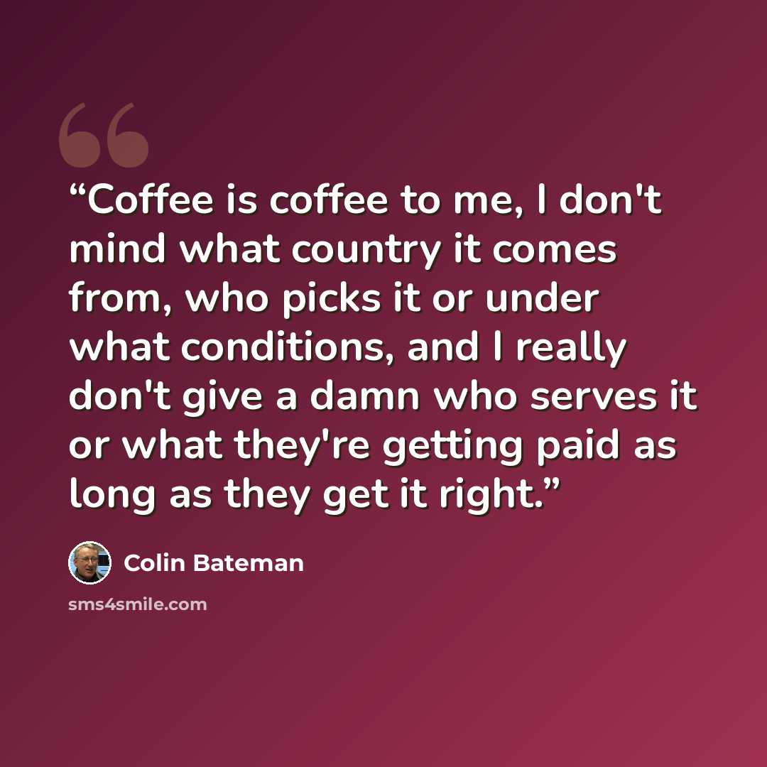“Coffee is coffee to me, I don't mind what country it comes from, who picks it or under what conditions, and I really don't give a damn who serves it or what they're getting paid as long as they get it right.” quote by Colin Bateman