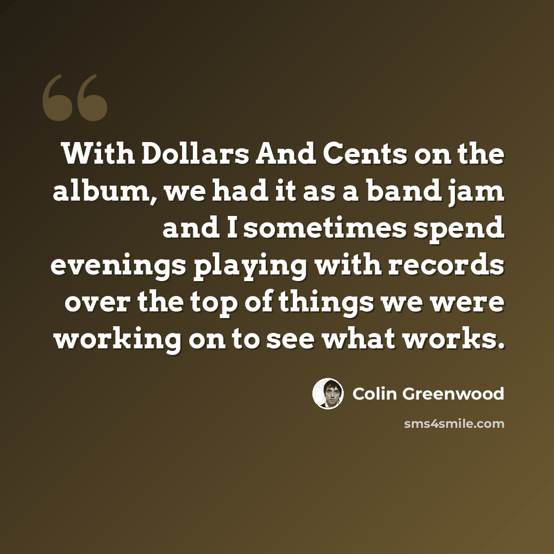 “With Dollars And Cents on the album, we had it as a band jam and I sometimes spend evenings playing with records over the top of things we were working on to see what works.” quote by Colin Greenwood