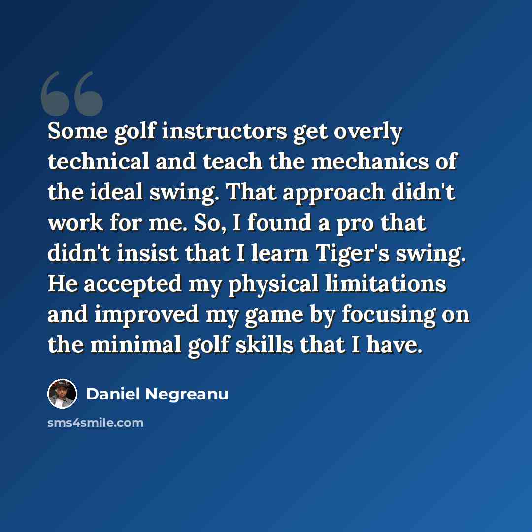 “Some golf instructors get overly technical and teach the mechanics of the ideal swing. That approach didn't work for me. So, I found a pro that didn't insist that I learn Tiger's swing. He accepted my physical limitations and improved my game by focusing on the minimal golf skills that I have.” quote by Daniel Negreanu