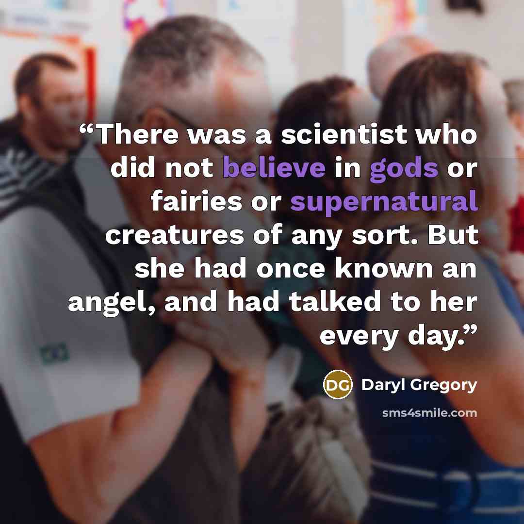 “There was a scientist who did not believe in gods or fairies or supernatural creatures of any sort. But she had once known an angel, and had talked to her every day.” quote by Daryl Gregory