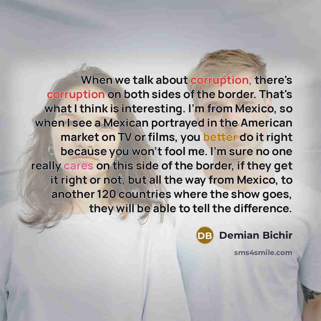 “When we talk about corruption, there's corruption on both sides of the border. That's what I think is interesting. I'm from Mexico, so when I see a Mexican portrayed in the American market on TV or films, you better do it right because you won't fool me. I'm sure no one really cares on this side…” quote by Demian Bichir