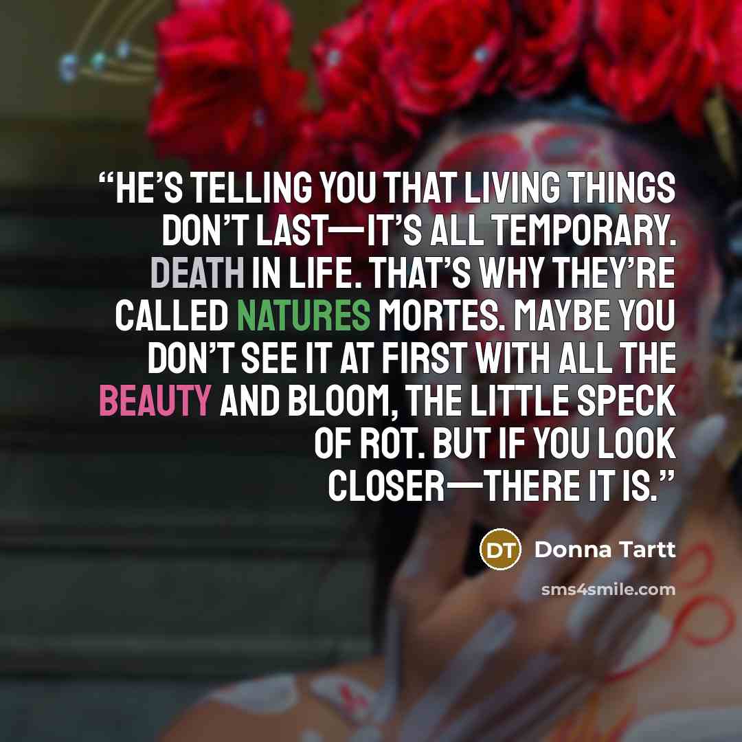 “He’s telling you that living things don’t last—it’s all temporary. Death in life. That’s why they’re called natures mortes. Maybe you don’t see it at first with all the beauty and bloom, the little speck of rot. But if you look closer—there it is.” quote by Donna Tartt